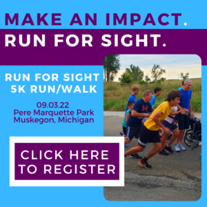 Photo of people running. Text says, "Make an Impact. Run for Sight. Run for Sight 5k Run/Walk 09.03.22 Pere Marquette Park Muskegon, Michigan. Click Here To Register."